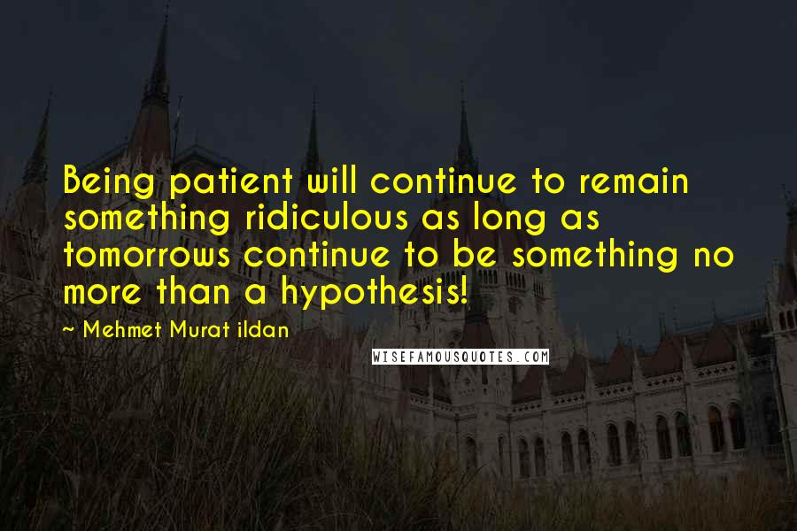 Mehmet Murat Ildan Quotes: Being patient will continue to remain something ridiculous as long as tomorrows continue to be something no more than a hypothesis!