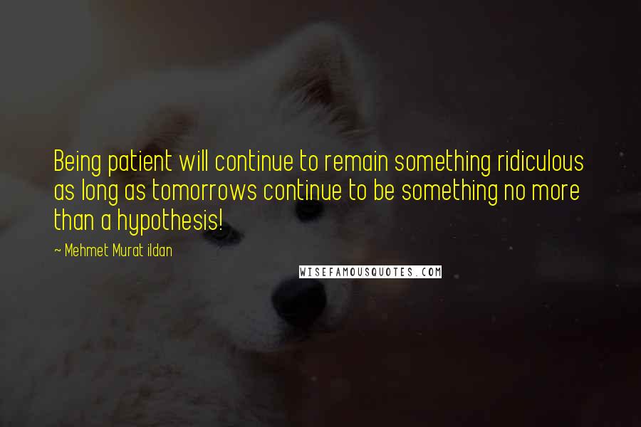 Mehmet Murat Ildan Quotes: Being patient will continue to remain something ridiculous as long as tomorrows continue to be something no more than a hypothesis!