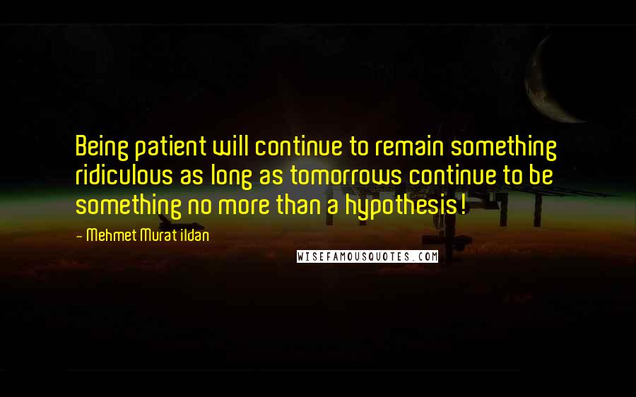 Mehmet Murat Ildan Quotes: Being patient will continue to remain something ridiculous as long as tomorrows continue to be something no more than a hypothesis!