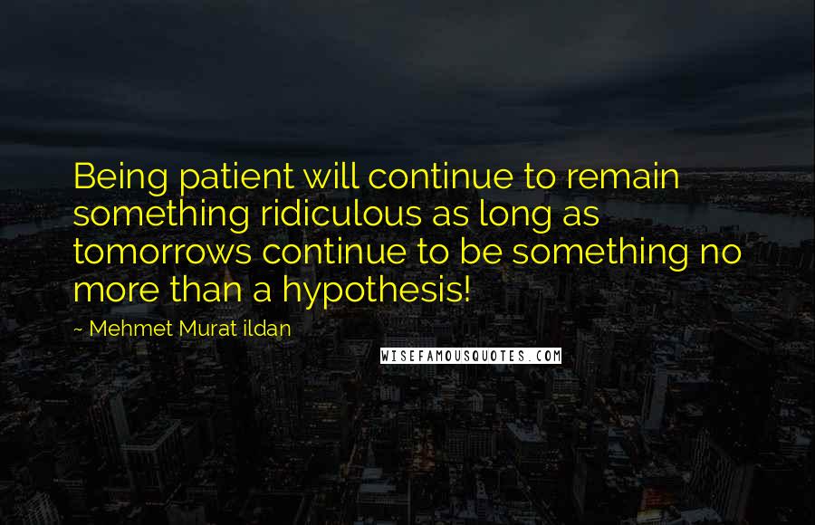 Mehmet Murat Ildan Quotes: Being patient will continue to remain something ridiculous as long as tomorrows continue to be something no more than a hypothesis!