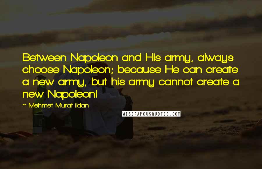 Mehmet Murat Ildan Quotes: Between Napoleon and His army, always choose Napoleon; because He can create a new army, but his army cannot create a new Napoleon!