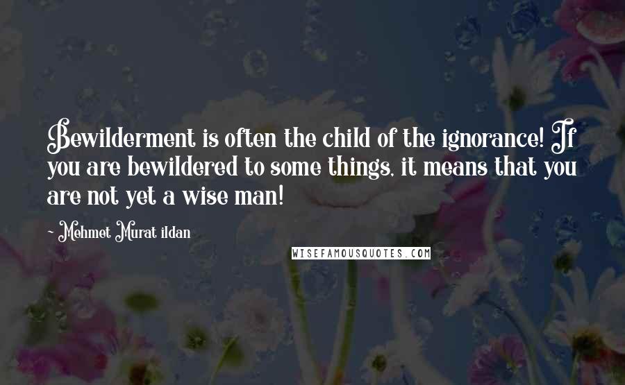 Mehmet Murat Ildan Quotes: Bewilderment is often the child of the ignorance! If you are bewildered to some things, it means that you are not yet a wise man!