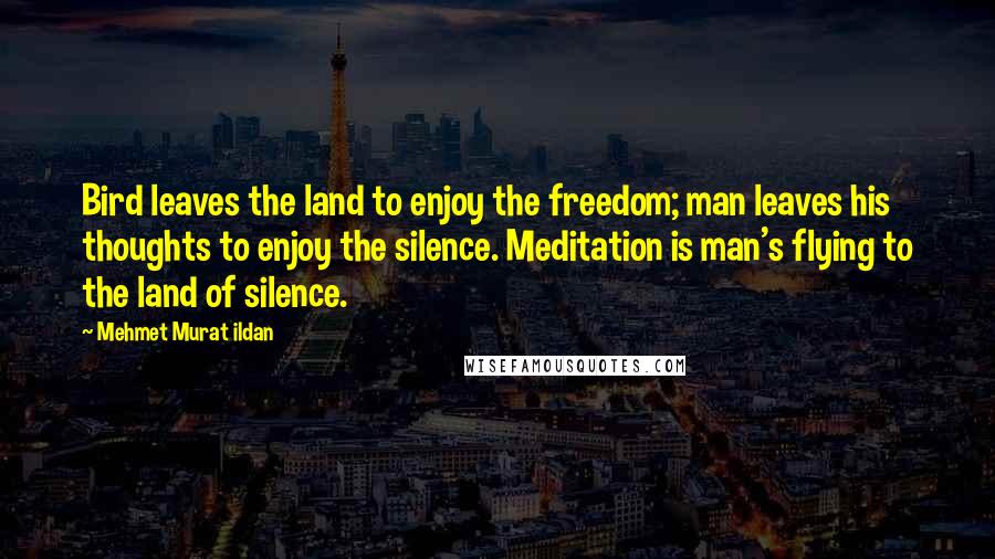 Mehmet Murat Ildan Quotes: Bird leaves the land to enjoy the freedom; man leaves his thoughts to enjoy the silence. Meditation is man's flying to the land of silence.