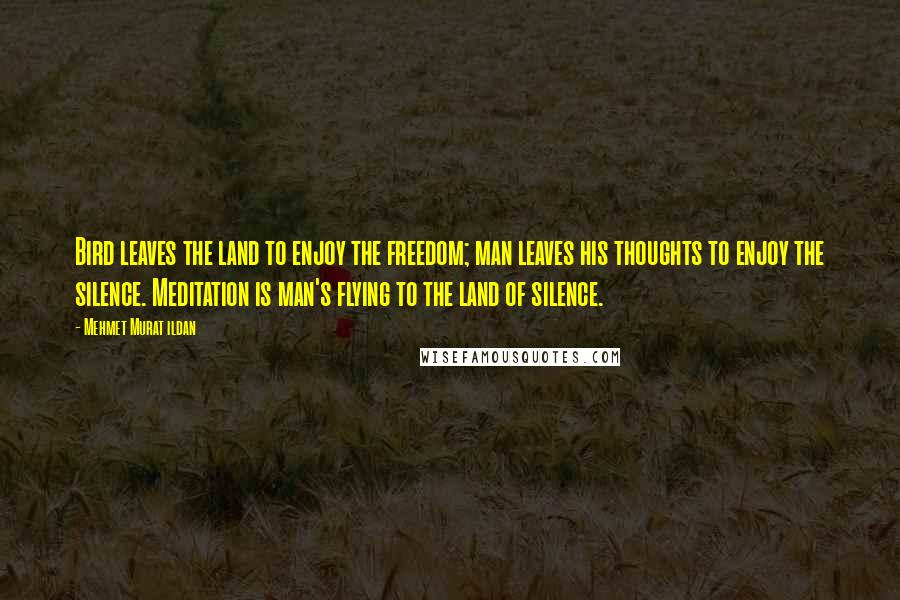 Mehmet Murat Ildan Quotes: Bird leaves the land to enjoy the freedom; man leaves his thoughts to enjoy the silence. Meditation is man's flying to the land of silence.