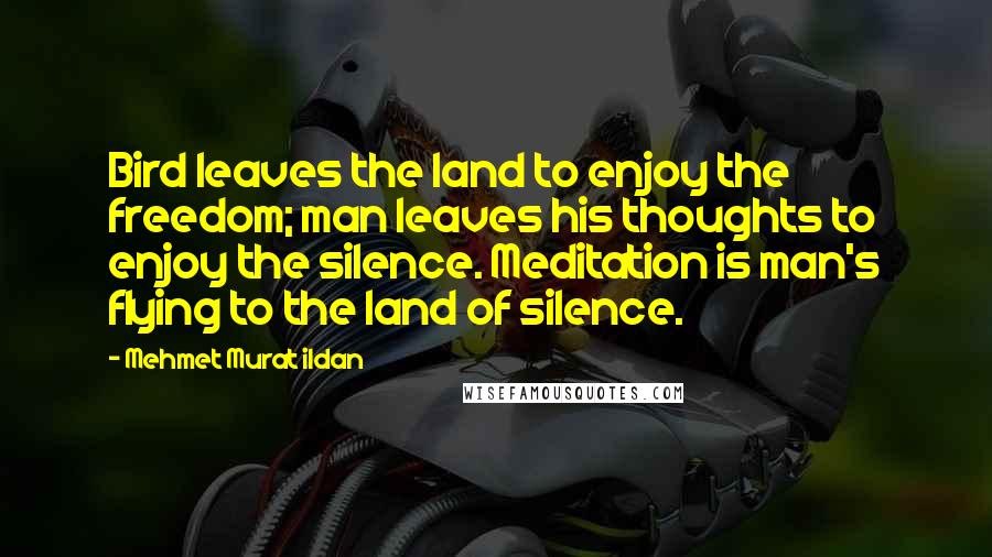 Mehmet Murat Ildan Quotes: Bird leaves the land to enjoy the freedom; man leaves his thoughts to enjoy the silence. Meditation is man's flying to the land of silence.