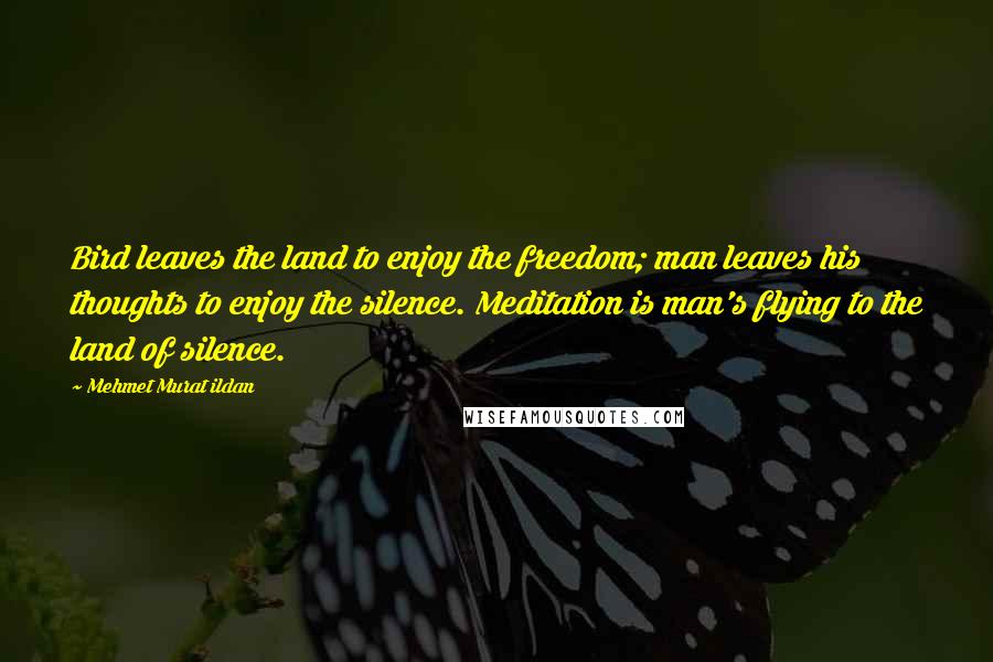 Mehmet Murat Ildan Quotes: Bird leaves the land to enjoy the freedom; man leaves his thoughts to enjoy the silence. Meditation is man's flying to the land of silence.