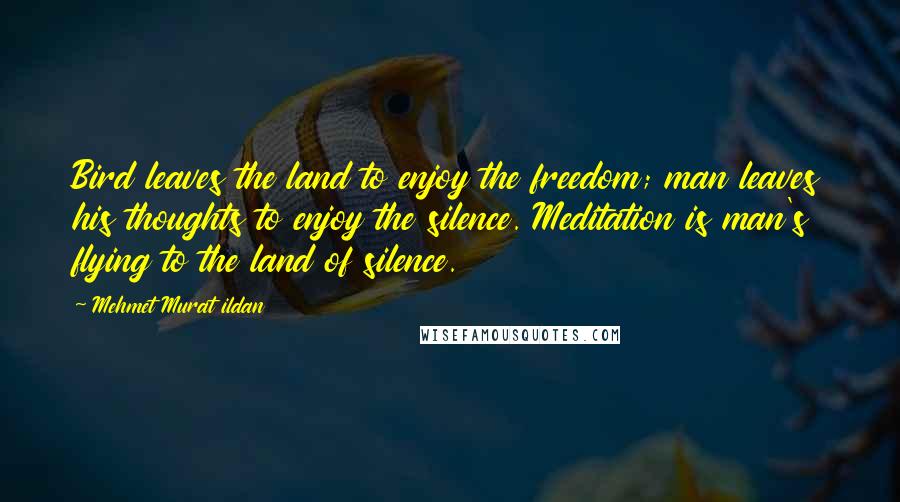 Mehmet Murat Ildan Quotes: Bird leaves the land to enjoy the freedom; man leaves his thoughts to enjoy the silence. Meditation is man's flying to the land of silence.