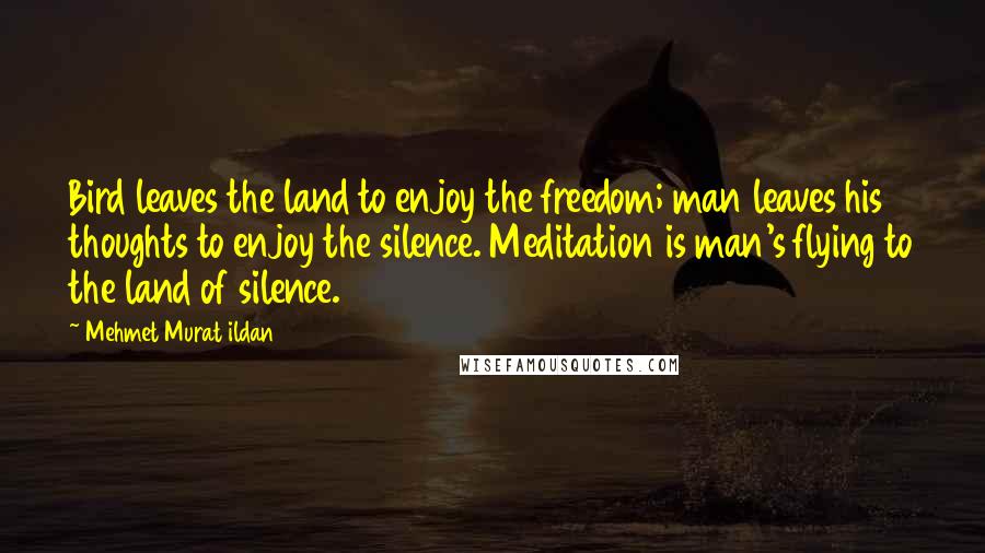 Mehmet Murat Ildan Quotes: Bird leaves the land to enjoy the freedom; man leaves his thoughts to enjoy the silence. Meditation is man's flying to the land of silence.