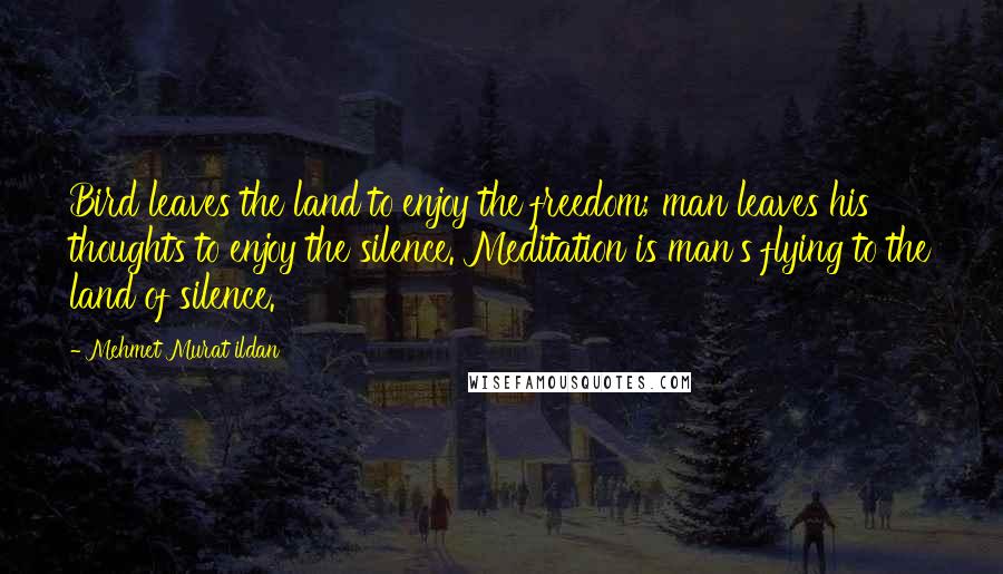 Mehmet Murat Ildan Quotes: Bird leaves the land to enjoy the freedom; man leaves his thoughts to enjoy the silence. Meditation is man's flying to the land of silence.