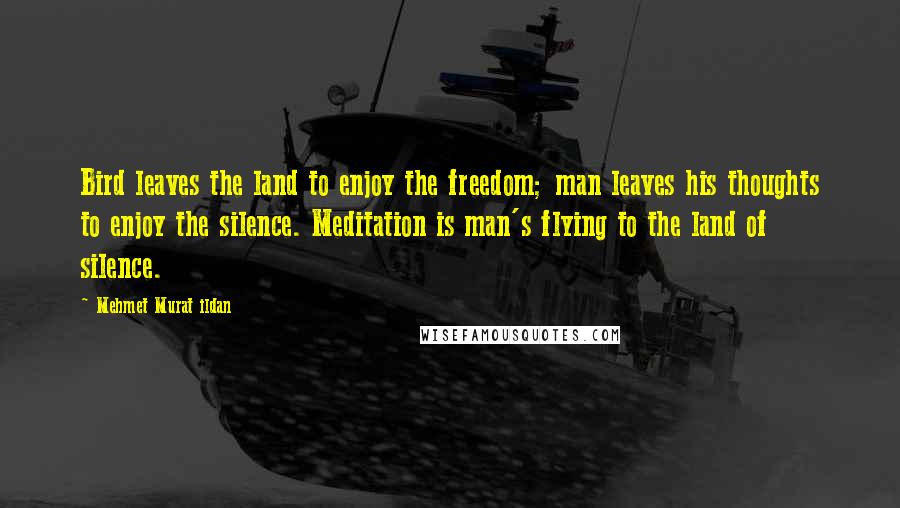 Mehmet Murat Ildan Quotes: Bird leaves the land to enjoy the freedom; man leaves his thoughts to enjoy the silence. Meditation is man's flying to the land of silence.