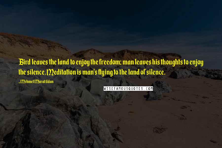 Mehmet Murat Ildan Quotes: Bird leaves the land to enjoy the freedom; man leaves his thoughts to enjoy the silence. Meditation is man's flying to the land of silence.