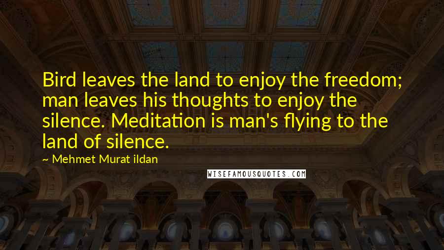 Mehmet Murat Ildan Quotes: Bird leaves the land to enjoy the freedom; man leaves his thoughts to enjoy the silence. Meditation is man's flying to the land of silence.