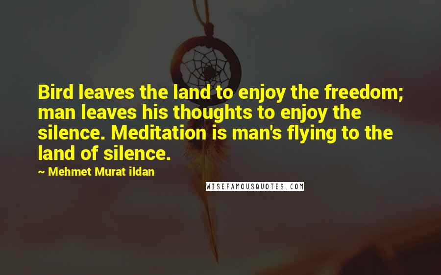 Mehmet Murat Ildan Quotes: Bird leaves the land to enjoy the freedom; man leaves his thoughts to enjoy the silence. Meditation is man's flying to the land of silence.