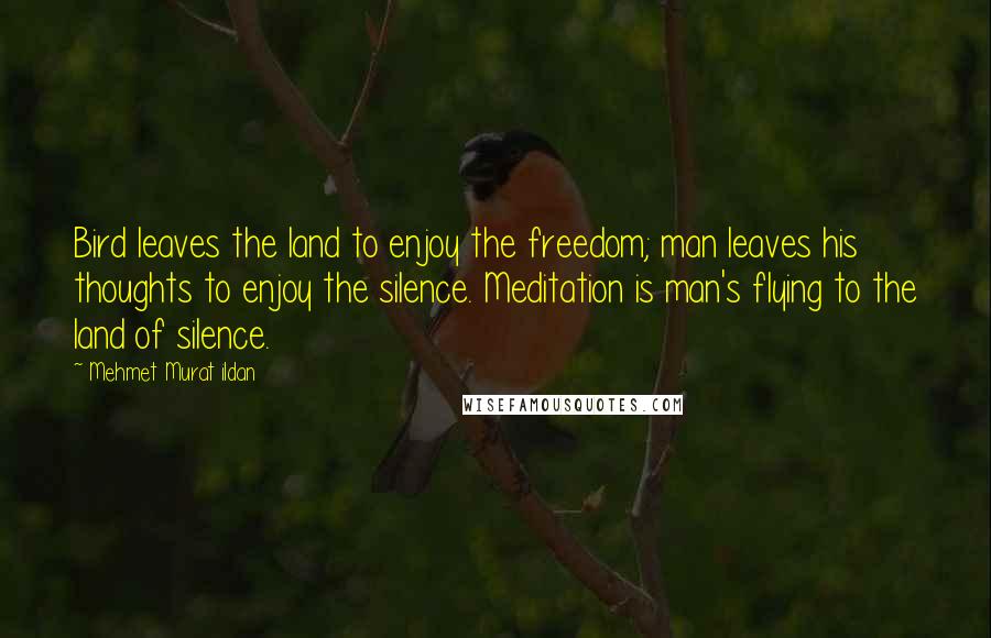 Mehmet Murat Ildan Quotes: Bird leaves the land to enjoy the freedom; man leaves his thoughts to enjoy the silence. Meditation is man's flying to the land of silence.