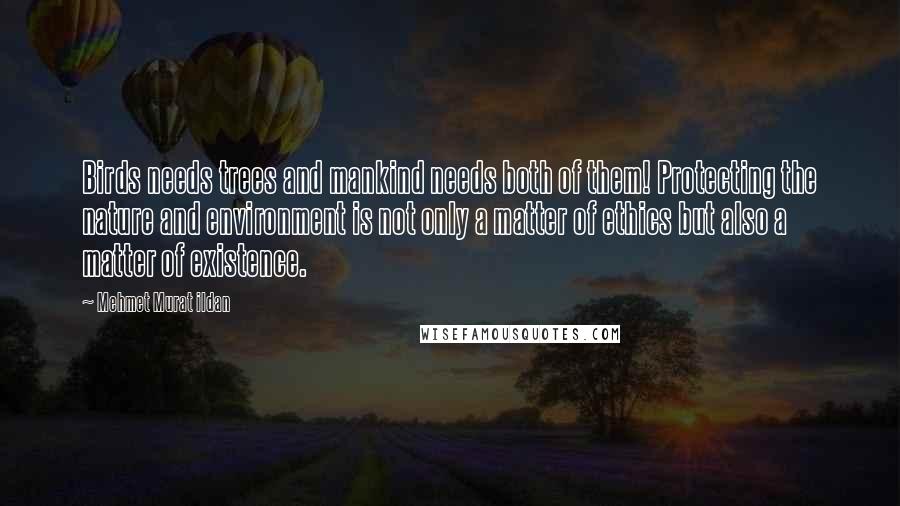 Mehmet Murat Ildan Quotes: Birds needs trees and mankind needs both of them! Protecting the nature and environment is not only a matter of ethics but also a matter of existence.