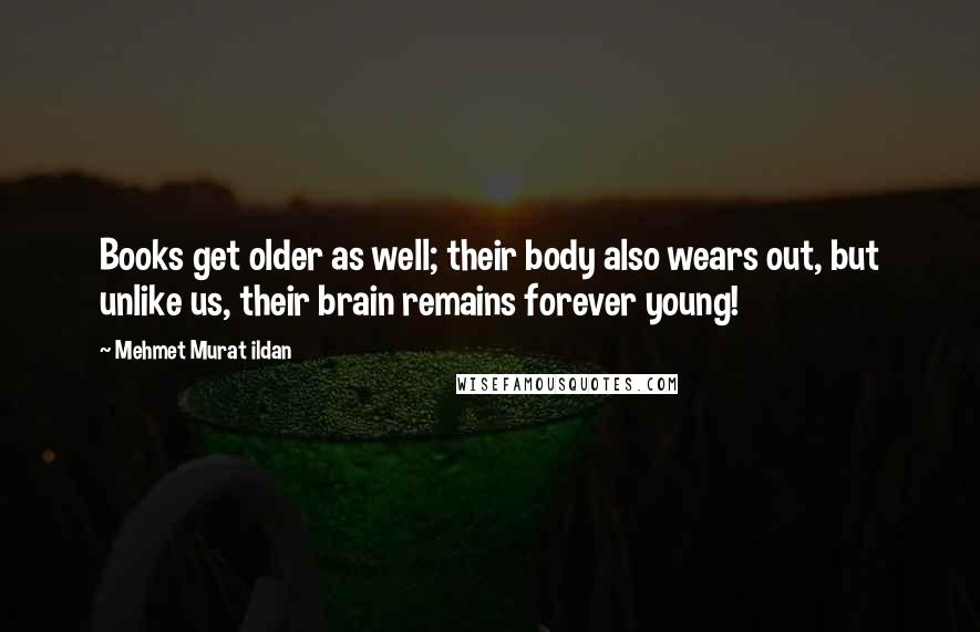 Mehmet Murat Ildan Quotes: Books get older as well; their body also wears out, but unlike us, their brain remains forever young!