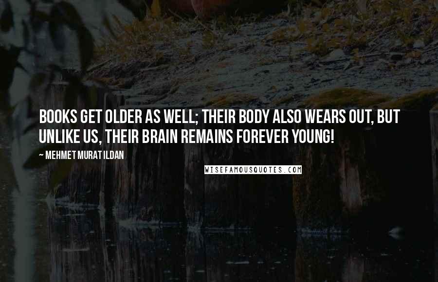 Mehmet Murat Ildan Quotes: Books get older as well; their body also wears out, but unlike us, their brain remains forever young!