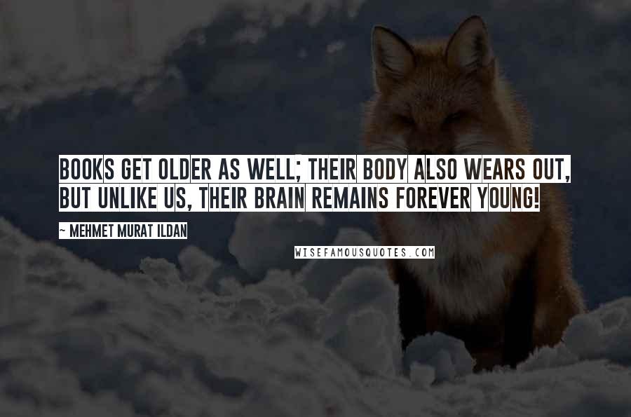 Mehmet Murat Ildan Quotes: Books get older as well; their body also wears out, but unlike us, their brain remains forever young!