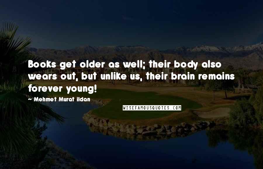 Mehmet Murat Ildan Quotes: Books get older as well; their body also wears out, but unlike us, their brain remains forever young!