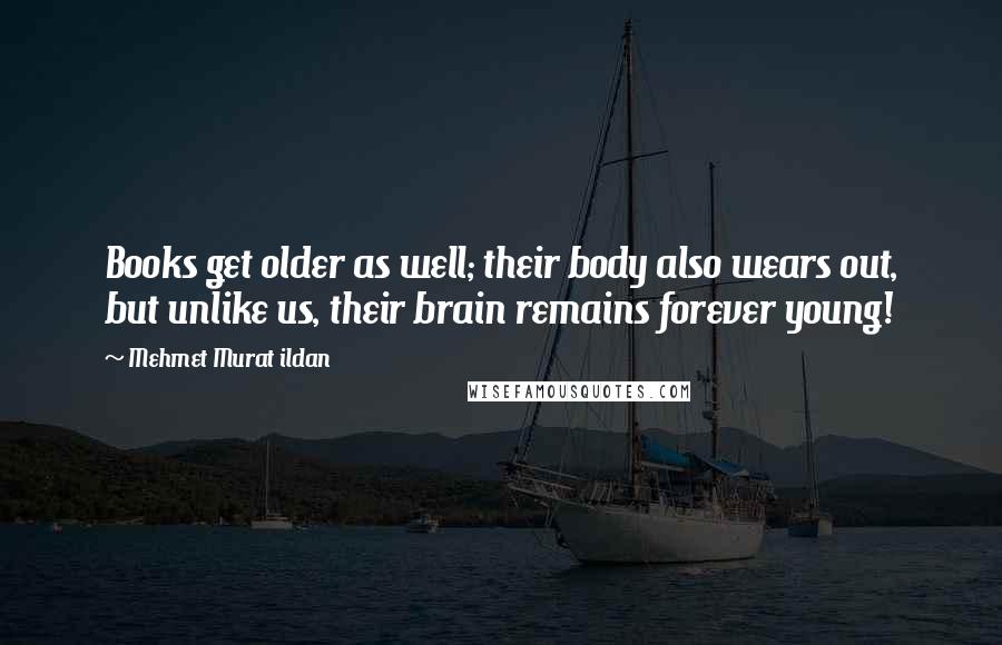 Mehmet Murat Ildan Quotes: Books get older as well; their body also wears out, but unlike us, their brain remains forever young!