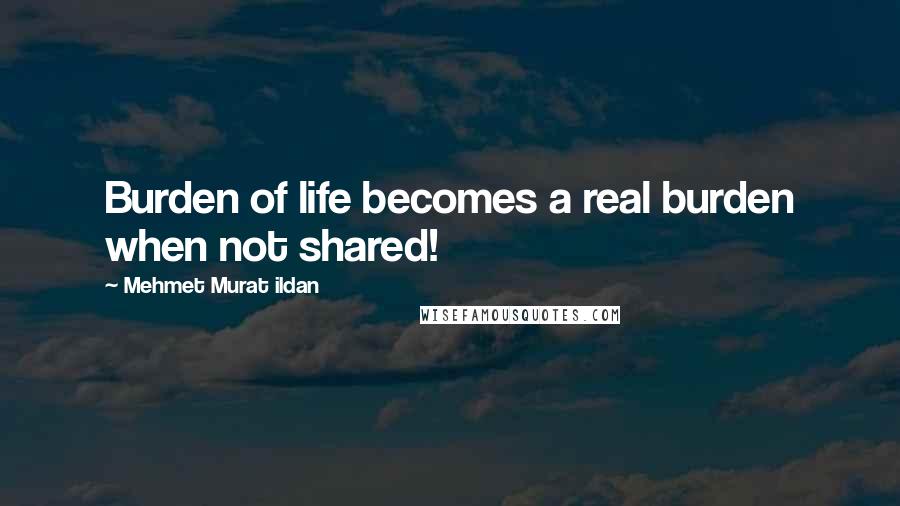 Mehmet Murat Ildan Quotes: Burden of life becomes a real burden when not shared!