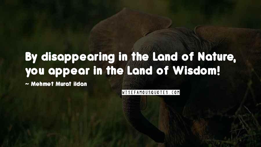 Mehmet Murat Ildan Quotes: By disappearing in the Land of Nature, you appear in the Land of Wisdom!
