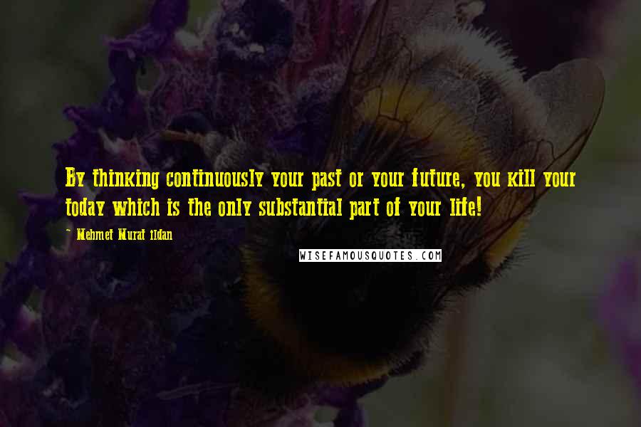 Mehmet Murat Ildan Quotes: By thinking continuously your past or your future, you kill your today which is the only substantial part of your life!