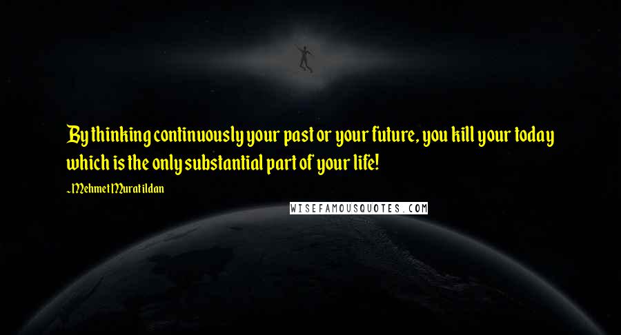 Mehmet Murat Ildan Quotes: By thinking continuously your past or your future, you kill your today which is the only substantial part of your life!