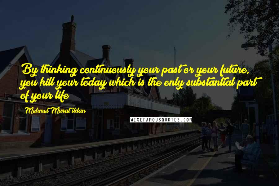 Mehmet Murat Ildan Quotes: By thinking continuously your past or your future, you kill your today which is the only substantial part of your life!