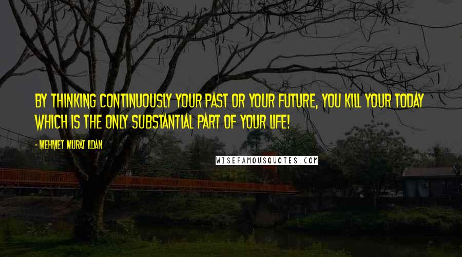 Mehmet Murat Ildan Quotes: By thinking continuously your past or your future, you kill your today which is the only substantial part of your life!