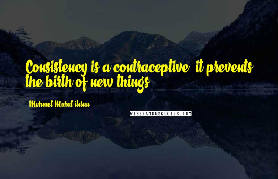 Mehmet Murat Ildan Quotes: Consistency is a contraceptive; it prevents the birth of new things!