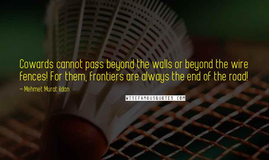 Mehmet Murat Ildan Quotes: Cowards cannot pass beyond the walls or beyond the wire fences! For them, frontiers are always the end of the road!