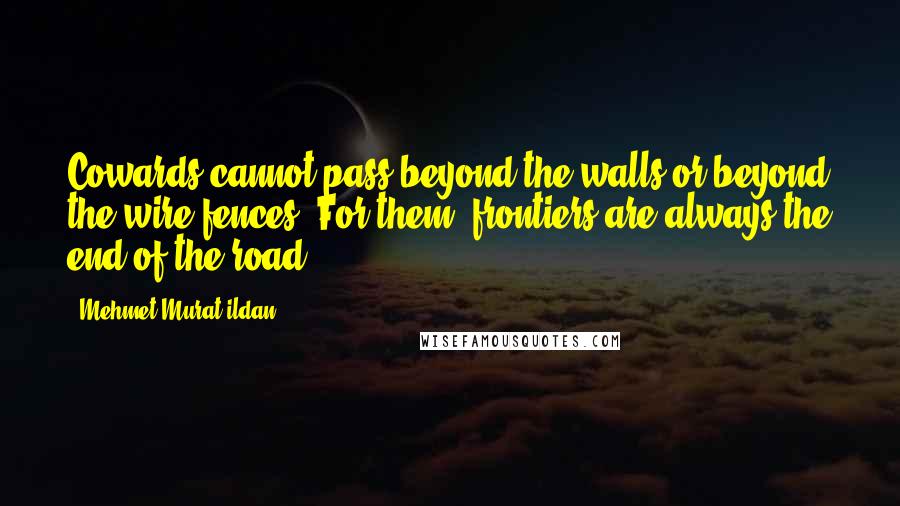 Mehmet Murat Ildan Quotes: Cowards cannot pass beyond the walls or beyond the wire fences! For them, frontiers are always the end of the road!