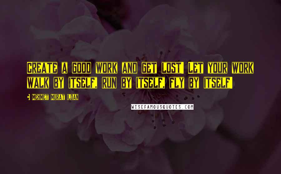 Mehmet Murat Ildan Quotes: Create a good work and get lost! Let your work walk by itself, run by itself, fly by itself!