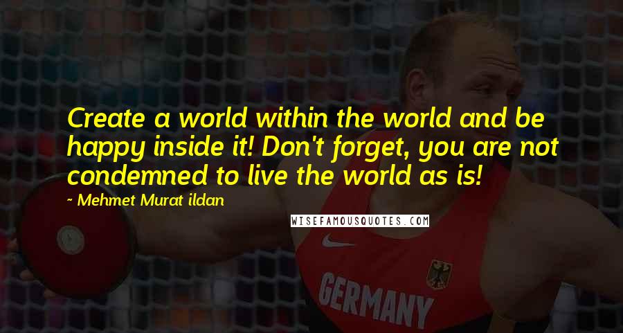 Mehmet Murat Ildan Quotes: Create a world within the world and be happy inside it! Don't forget, you are not condemned to live the world as is!