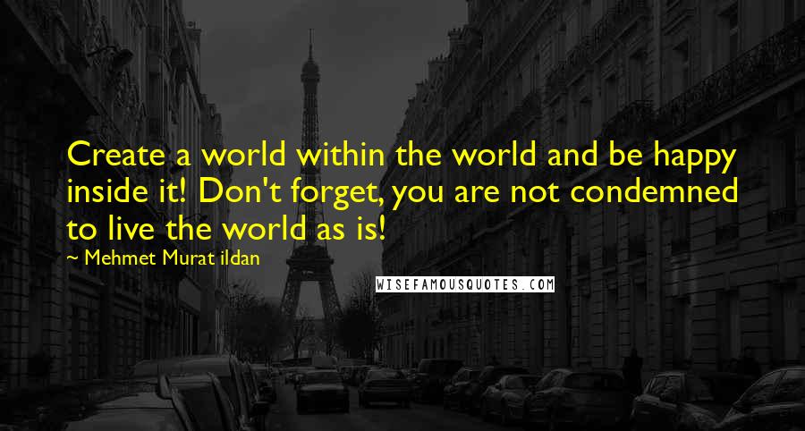 Mehmet Murat Ildan Quotes: Create a world within the world and be happy inside it! Don't forget, you are not condemned to live the world as is!