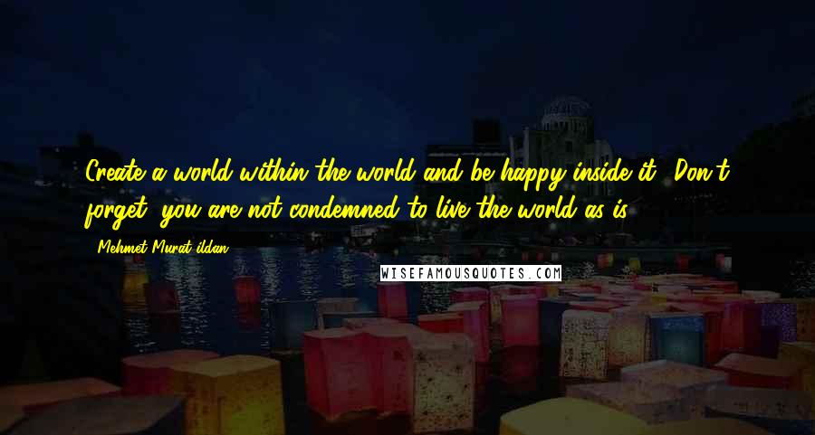 Mehmet Murat Ildan Quotes: Create a world within the world and be happy inside it! Don't forget, you are not condemned to live the world as is!