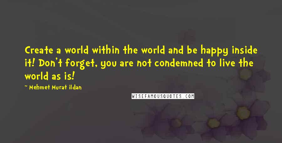 Mehmet Murat Ildan Quotes: Create a world within the world and be happy inside it! Don't forget, you are not condemned to live the world as is!