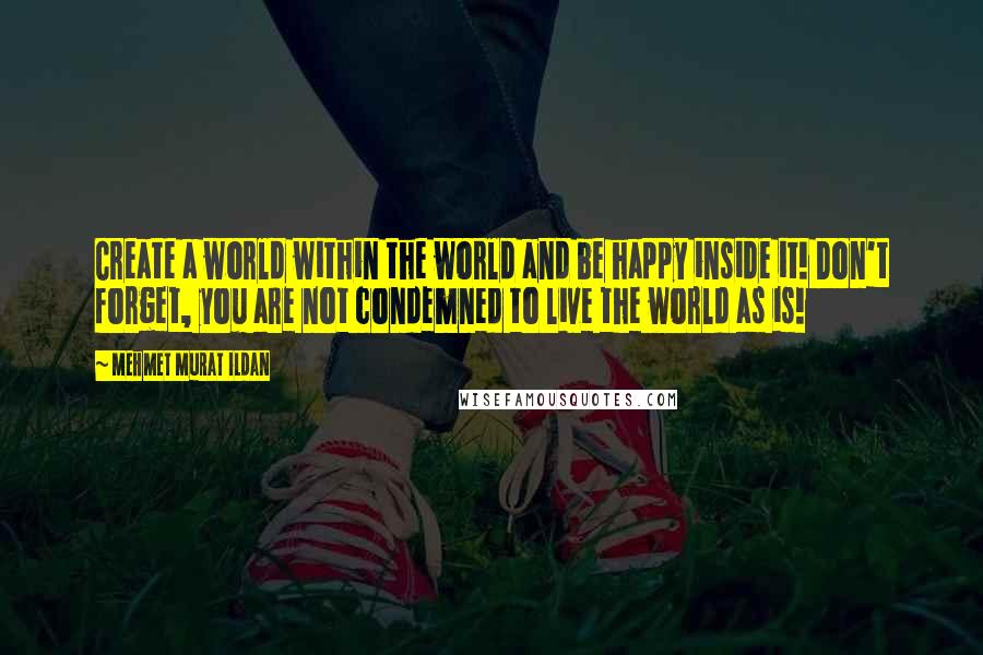 Mehmet Murat Ildan Quotes: Create a world within the world and be happy inside it! Don't forget, you are not condemned to live the world as is!