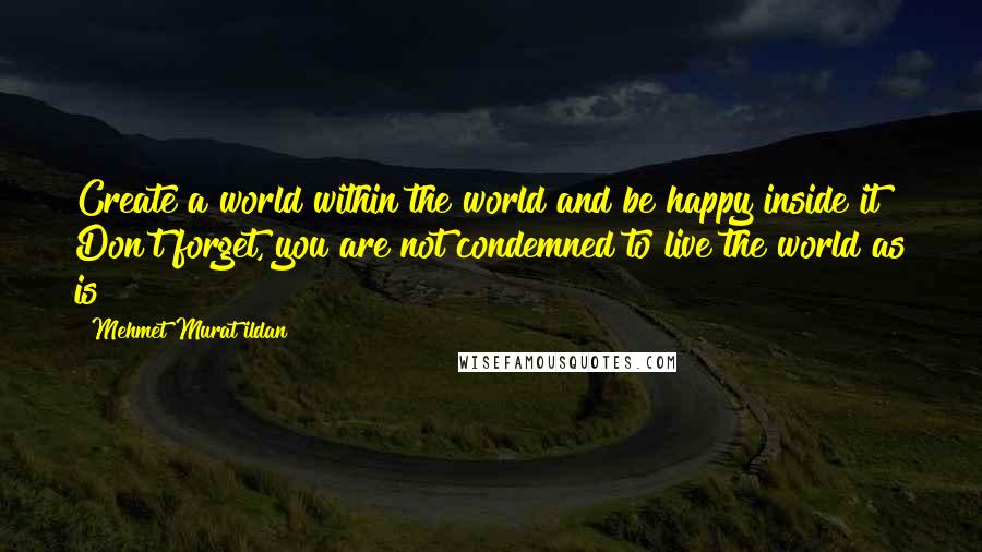 Mehmet Murat Ildan Quotes: Create a world within the world and be happy inside it! Don't forget, you are not condemned to live the world as is!