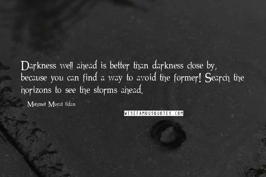 Mehmet Murat Ildan Quotes: Darkness well ahead is better than darkness close by, because you can find a way to avoid the former! Search the horizons to see the storms ahead.