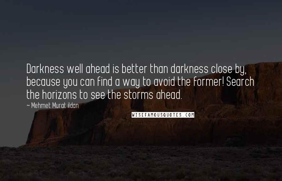 Mehmet Murat Ildan Quotes: Darkness well ahead is better than darkness close by, because you can find a way to avoid the former! Search the horizons to see the storms ahead.