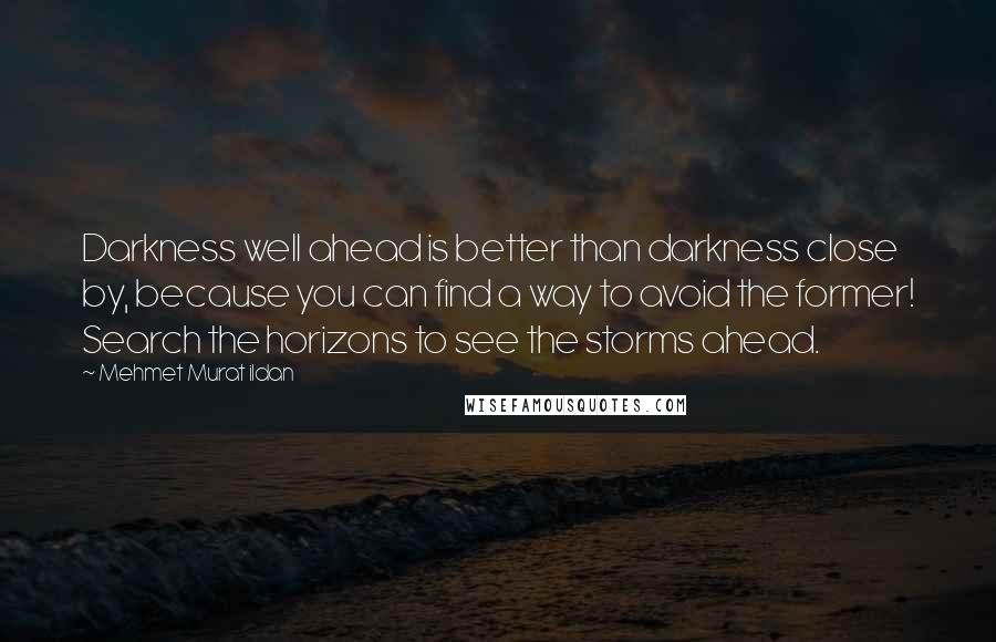 Mehmet Murat Ildan Quotes: Darkness well ahead is better than darkness close by, because you can find a way to avoid the former! Search the horizons to see the storms ahead.