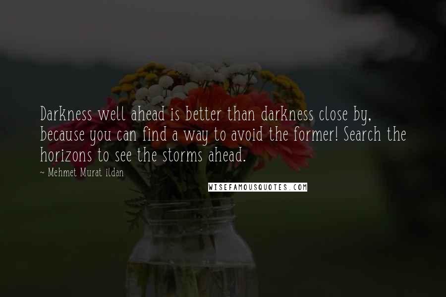 Mehmet Murat Ildan Quotes: Darkness well ahead is better than darkness close by, because you can find a way to avoid the former! Search the horizons to see the storms ahead.