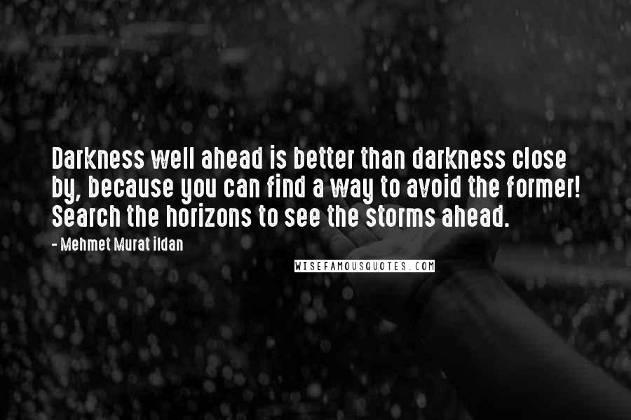 Mehmet Murat Ildan Quotes: Darkness well ahead is better than darkness close by, because you can find a way to avoid the former! Search the horizons to see the storms ahead.