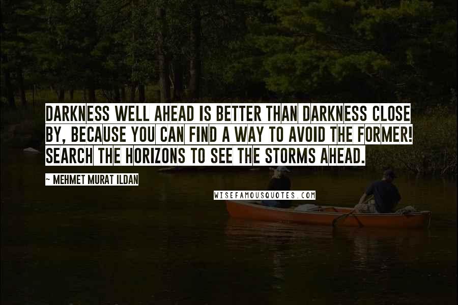 Mehmet Murat Ildan Quotes: Darkness well ahead is better than darkness close by, because you can find a way to avoid the former! Search the horizons to see the storms ahead.