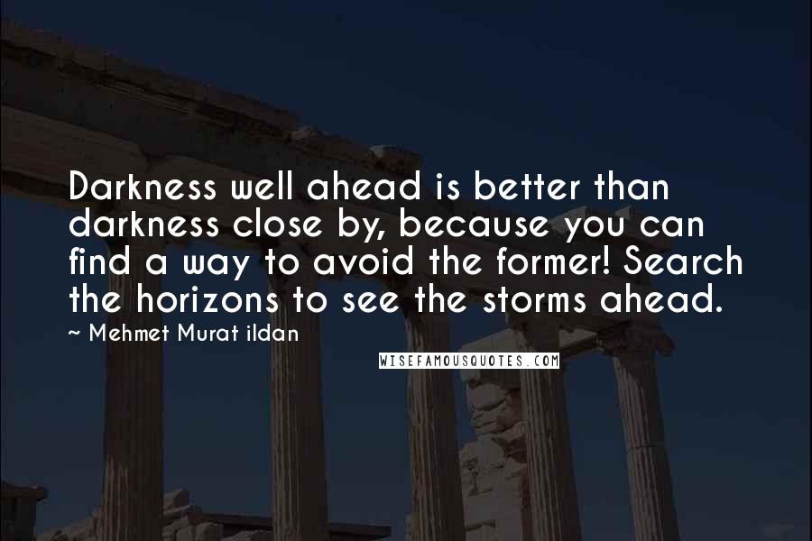 Mehmet Murat Ildan Quotes: Darkness well ahead is better than darkness close by, because you can find a way to avoid the former! Search the horizons to see the storms ahead.