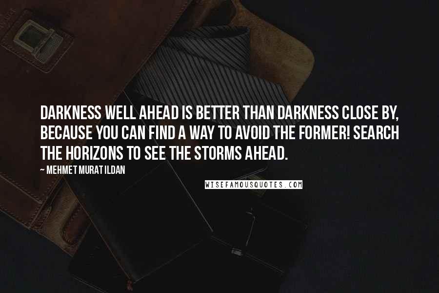 Mehmet Murat Ildan Quotes: Darkness well ahead is better than darkness close by, because you can find a way to avoid the former! Search the horizons to see the storms ahead.