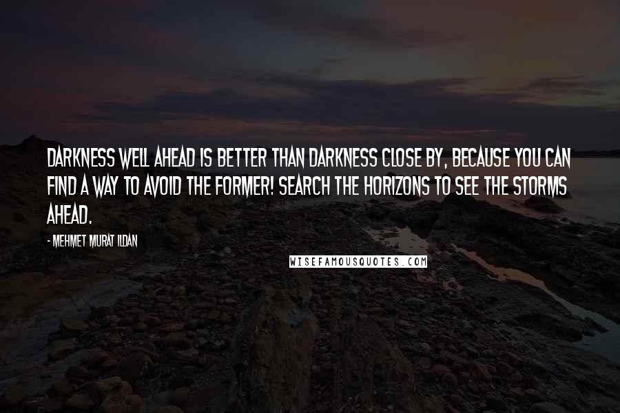 Mehmet Murat Ildan Quotes: Darkness well ahead is better than darkness close by, because you can find a way to avoid the former! Search the horizons to see the storms ahead.