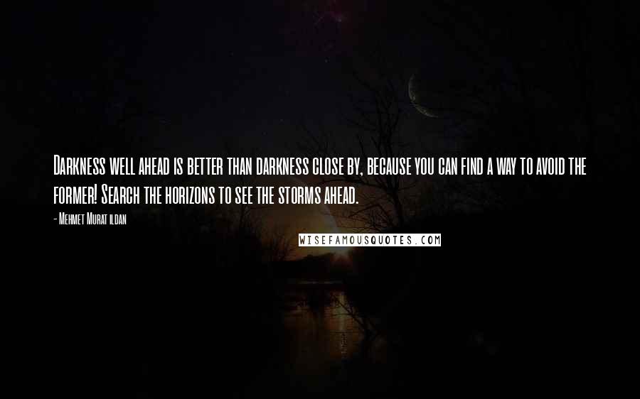 Mehmet Murat Ildan Quotes: Darkness well ahead is better than darkness close by, because you can find a way to avoid the former! Search the horizons to see the storms ahead.